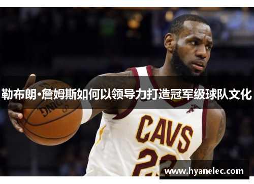 勒布朗·詹姆斯如何以领导力打造冠军级球队文化