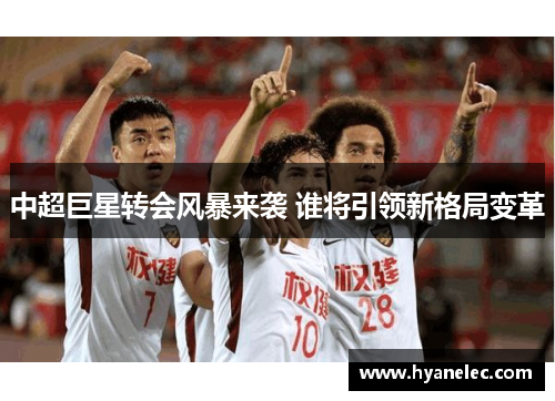 中超巨星转会风暴来袭 谁将引领新格局变革